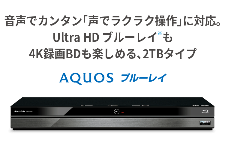 音声でカンタン「声でラクラク操作」に対応。 Ultra HD ブルーレイ※も4K録画BDも楽しめる、2TBタイプ。 AQUOS ブルーレイ