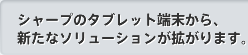 シャープのタブレット端末から、新たなソリューションが拡がります。