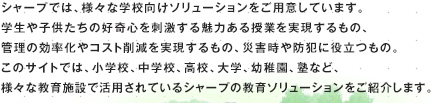 シャープでは、様々な学校向けソリューションをご用意しています。学生や子供たちの好奇心を刺激する魅力ある授業を実現するもの、管理の効率化やコスト削減を実現するもの、災害時や防犯に役立つもの。このサイトでは、小学校、中学校、高校、大学、幼稚園、塾など、様々な教育施設で活用されているシャープの教育ソリューションをご紹介します。