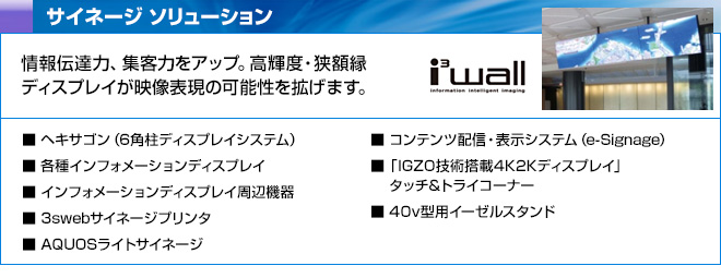 サイネージ ソリューション　情報伝達力、集客力をアップ。高輝度・狭額縁ディスプレイが映像表現の可能性を拡げます。　ヘキサゴン（6角柱ディスプレイシステム）、各種インフォメーションディスプレイ、インフォメーションディスプレイ周辺機器、3swebサイネージプリンタ、AQUOSライトサイネージ、コンテンツ配信・表示システム（e-Signage）、「IGZO技術搭載4K2Kディスプレイ」タッチ&トライコーナー、40v型用イーゼルスタンド
