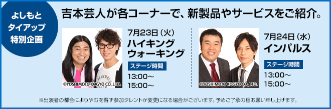 よしもとタイアップ特別企画　吉本芸人が各コーナーで、新製品やサービスをご紹介。　7月23日（火）ハイキングウォーキング　ステージ時間13:00～、15:00～　7月24日（水）インパルス　ステージ時間13:00～、15:00～　※出演者の都合によりやむを得ず参加タレントが変更になる場合がございます。予めご了承の程お願い申し上げます。