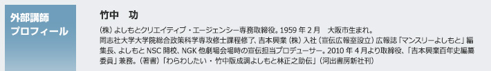 外部講師プロフィール　竹中 功　（株）よしもとクリエイティブ・エージェンシー専務取締役。1959年2月　大阪市生まれ。同志社大学大学院総合政策科学専攻修士課程修了、吉本興業（株）入社（宣伝広報室設立）広報誌「マンスリーよしもと」編集長、よしもとNSC開校、NGK他劇場会場時の宣伝担当プロデューサー。2010年4月より取締役、「吉本興業百年史編纂委員」兼務。（著書）「わらわしたい・竹中版成調よしもと林正之助伝」（河出書房新社刊）