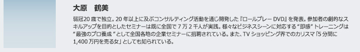 大原 鶴美　弱冠20歳で独立。20年以上に及ぶコンサルティング活動を通じ開発した『ロールプレーDVD』を発表。参加者の劇的なスキルアップを目的としたセミナーは既に全国で7万2千人が実践。様々なビジネスシーンに対応する“即感”トレーニングは“最強のプロ養成”として全国各地の企業セミナーに招聘されている。また、TVショッピング界でのカリスマ「5分間に1,400万円を売る女」としても知られている。