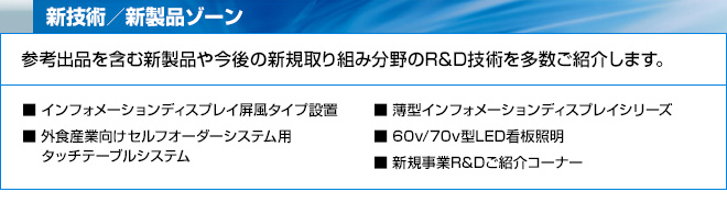 新技術／新製品ゾーン　参考出品を含む新製品や今後の新規取り組み分野のR&D技術を多数ご紹介します。　インフォメーションディスプレイ屏風タイプ設置、外食産業向けセルフオーダーシステム用、タッチテーブルシステム、薄型インフォメーションディスプレイシリーズ、60v/70v型LED看板照明、新規事業R&Dご紹介コーナー