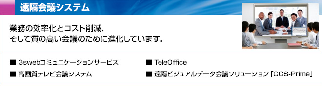 遠隔会議システム　業務の効率化とコスト削減、そして質の高い会議のために進化しています。　3swebコミュニケーションサービス、高画質テレビ会議システム、TeleOffice、遠隔ビジュアルデータ会議ソリューション「CCS-Prime」