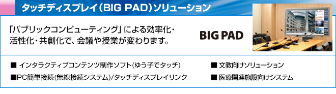 タッチディスプレイ（BIG PAD）ソリューション　「パブリックコンピューティング」による効率化・活性化・共創化で、会議や授業が変わります。　インタラクティブコンテンツ制作ソフト(ゆう子でタッチ)、PC簡単接続(無線接続システム)/タッチディスプレイリンク、文教向けソリューション、 医療関連施設向けシステム