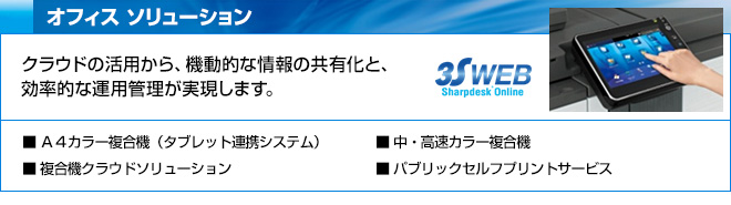 オフィス ソリューション　クラウドの活用から、機動的な情報の共有化と、効率的な運用管理が実現します。　Ａ４カラー複合機（タブレット連携システム）、複合機クラウドソリューション、中・高速カラー複合機、パブリックセルフプリントサービス