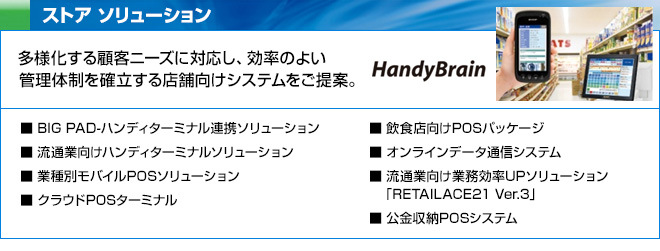 ストア ソリューション　多様化する顧客ニーズに対応し、効率のよい管理体制を確立する店舗向けシステムをご提案。　BIG PAD-ハンディターミナル連携ソリューション、流通業向けハンディターミナルソリューション、業種別モバイルPOSソリューション、クラウドPOSターミナル、飲食店向けPOSパッケージ、オンラインデータ通信システム、流通業向け業務効率UPソリューション「RETAILACE21 Ver.3」、公金収納POSシステム