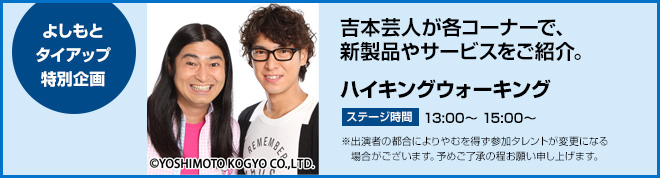 よしもとタイアップ特別企画　吉本芸人が各コーナーで、新製品やサービスをご紹介。　ハイキングウォーキング　ステージ時間　13:00～、15:00～　※出演者の都合によりやむを得ず参加タレントが変更になる場合がございます。予めご了承の程お願い申し上げます。