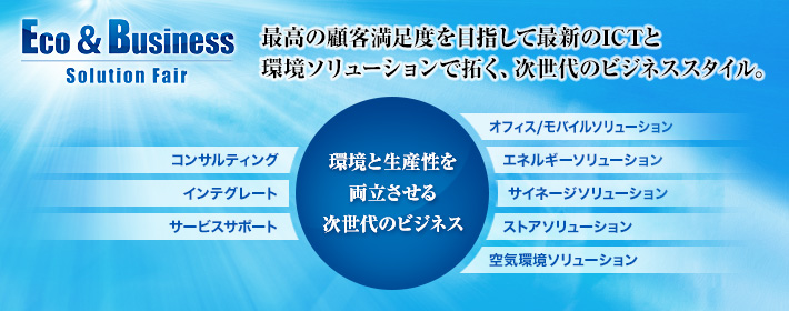Eco&Businessソリューションフェア　最高の顧客満足度を目指して最新のICTと環境ソリューションで拓く、次世代のビジネススタイル。　環境と生産性を両立させる次世代のビジネス　コンサルティング、インテグレート、サービスサポート、オフィス/モバイルソリューション、エネルギーソリューション、サイネージソリューション、ストアソリューション、空気環境ソリューション