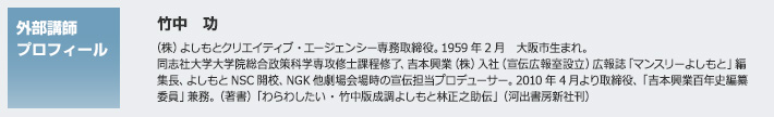 外部講師プロフィール　竹中 功　（株）よしもとクリエイティブ・エージェンシー専務取締役。1959年2月　大阪市生まれ。同志社大学大学院総合政策科学専攻修士課程修了、吉本興業（株）入社（宣伝広報室設立）広報誌「マンスリーよしもと」編集長、よしもとNSC開校、NGK他劇場会場時の宣伝担当プロデューサー。2010年4月より取締役、「吉本興業百年史編纂委員」兼務。（著書）「わらわしたい・竹中版成調よしもと林正之助伝」（河出書房新社刊）