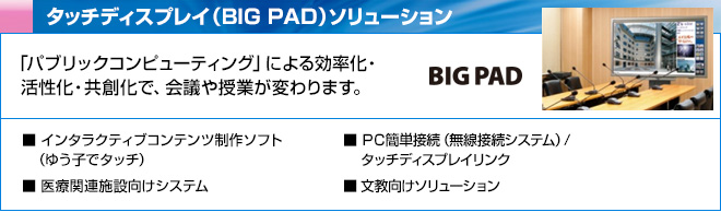 タッチディスプレイ（BIG PAD）ソリューション　「パブリックコンピューティング」による効率化・活性化・共創化で、会議や授業が変わります。　インタラクティブコンテンツ制作ソフト(ゆう子でタッチ)、PC簡単接続(無線接続システム)/タッチディスプレイリンク、文教向けソリューション、 医療関連施設向けシステム