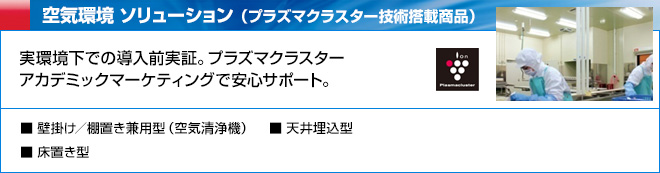 空気環境 ソリューション （プラズマクラスター技術搭載商品）　実環境下での導入前実証。プラズマクラスターアカデミックマーケティングで安心サポート。　壁掛け／棚置き兼用型（空気清浄機）、床置き型、天井埋込型