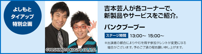 よしもとタイアップ特別企画　吉本芸人が各コーナーで、新製品やサービスをご紹介。　パンクブーブー　ステージ時間　13:00～、15:00～　※出演者の都合によりやむを得ず参加タレントが変更になる場合がございます。予めご了承の程お願い申し上げます。