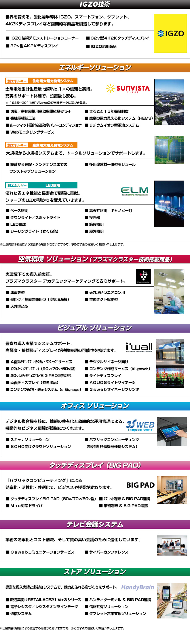 フェアの出展内容は、IGZO技術、エネルギーソリューション、空気環境ソリューション、ビジュアルソリューション、オフィスソリューション、タッチディスプレイ、テレビ会議システム、ストアソリューションの予定です。