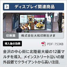 NEW ディスプレイ関連商品 印刷業 株式会社大和印刷社さま 導入後の効果 金沢の中心街に北陸最大級の12 面マルチを導入。メインストリート沿いの屋外設置でクライアントから高い注目。