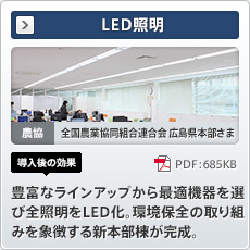 LED照明 農協 全国農業協同組合連合会広島県本部さま 導入後の効果 豊富なラインアップから最適機器を選び全照明をLED化。環境保全の取り組みを象徴する新本部棟が完成。