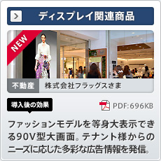 NEW ディスプレイ関連商品 不動産 株式会社フラッグスさま 導入後の効果 ファッションモデルを等身大表示できる90V型大画面。テナント様からのニーズに応じた多彩な広告情報を発信。