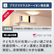NEW プラズマクラスターイオン発生機 保育園 社会福祉法人晋栄福祉会いちぶちどり保育園さま 導入後の効果 子どもたちが元気いっぱい過ごせる快適空間へ。イオン濃度と浮遊菌を測定し、空気環境に大きな信頼。
