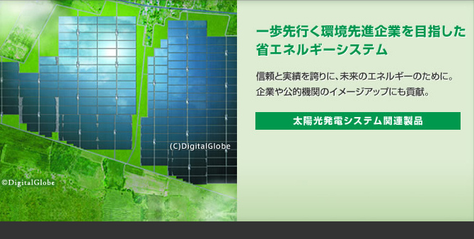一歩先行く環境先進企業を目指した省エネルギーシステム 信頼と実績を誇りに、未来のエネルギーのために。企業や公的機関のイメージアップにも貢献。 太陽光発電システム関連製品