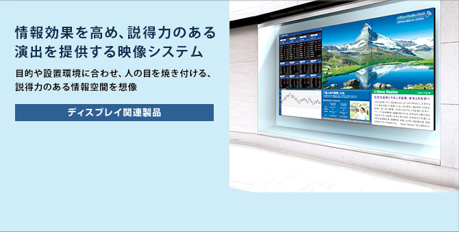 情報効果を高め、説得力のある演出を提供する映像システム 目的や設置環境に合わせ、人の目を焼き付ける、説得力のある情報空間を想像 ディスプレイ関連製品