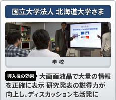 国立大学法人 北海道大学さま 学校 導入後の効果 大画面液晶で大量の情報を正確に 表示 研究発表の説得力が向上し、 ディスカッションも活発に