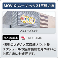 MOVIX（ムーヴィックス）三郷さま アミューズメント 導入後の効果 45型の大きさと高精細さで、上映スケジュールや空席情報も見やすいとお客さまにも好評です。