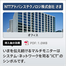 NTTアドバンステクノロジ株式会社さま オフィス 導入後の効果 いまを伝え続けるマルチモニターはシステム・ネットワークを司る“ICT”のシンボルです。
