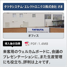 タツタシステム・エレクトロニクス株式会社さま オフィス 導入後の効果 来客用のウェルカムボードに、会議のプレゼンテーションに、また生産管理にも役立ち、評判は上々です。