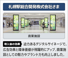 札幌駅総合開発株式会社さま 商業施設 導入後の効果 迫力あるデジタルサイネージで、広告効果と媒体価値が飛躍的にアップ。商業施設としての魅力やブランド力も向上しました。