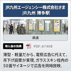 JR九州エージェンシー株式会社さま JR九州博多駅 鉄道 導入後の効果 薄型・軽量だから、電照広告に代えて、吊下げ設置が実現。ガラススキン柱内の50面サイネージで広告を同時放映。