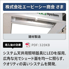 株式会社エービーシー商会さま 建材製造 導入後の効果 システム天井用照明器具にLEDを採用。広角な光でシェード面を均一に照らす、クオリティの高いシステムを開発。