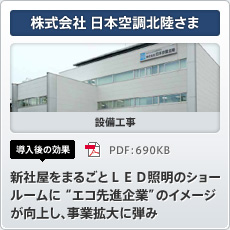 株式会社 日本空調北陸さま 設備工事 導入後の効果 新社屋をまるごとLED照明のショールームに “エコ先進企業”のイメージ が向上し、事業拡大に弾み