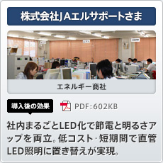 株式会社JAエルサポートさま エネルギー商社 導入後の効果 社内まるごとLED化で節電と明るさアップを両立。低コスト･短期間で直管LED 照明に置き替えが実現。