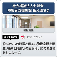 社会福祉法人七峰会 障害者支援施設 拓光園さま 福祉施設 導入後の効果 約60％もの節電と明るい施設空間を両立。従来と同形状の直管形LEDで置き替えもスムーズ。
