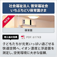 NEW 社会福祉法人晋栄福祉会いちぶちどり保育園さま 保育園 導入後の効果 子どもたちが元気いっぱい過ごせる快適空間へ。イオン濃度と浮遊菌を測定し、空気環境に大きな信頼。
