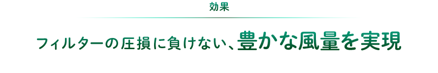 効果：フィルターの圧損に負けない、豊かな風量を実現。