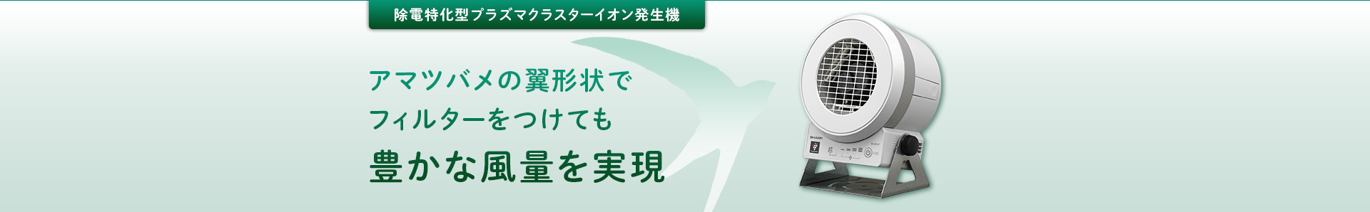 除電特化型プラズマクラスターイオン発生機：アマツバメの翼形状でフィルターをつけても豊かな風量を実現。