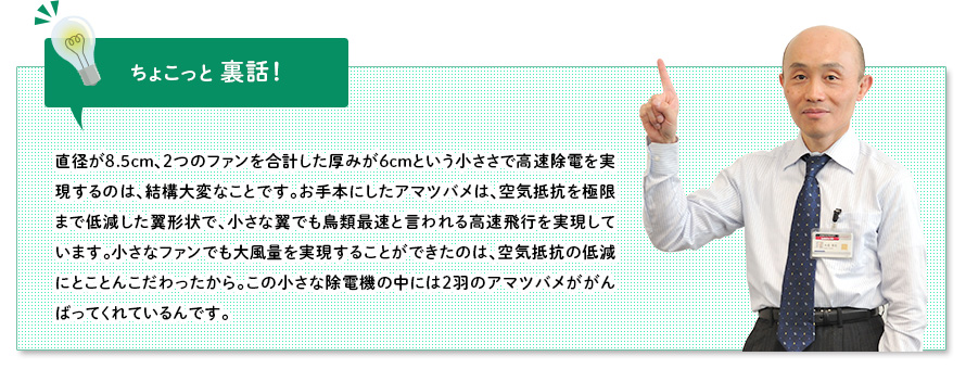 ちょこっと裏話：直径が8.5cm、２つのファンを合計した厚みが6cmという小ささで高速除電を実現するのは、結構大変なことです。お手本にしたアマツバメは、空気抵抗を極限まで低減した翼形状で、小さな翼でも鳥類最速と言われる高速飛行を実現しています。小さなファンでも大風量を実現することができたのは、空気抵抗の低減にとことんこだわったから。この小さな除電機の中には2羽のアマツバメががんばってくれているんです。