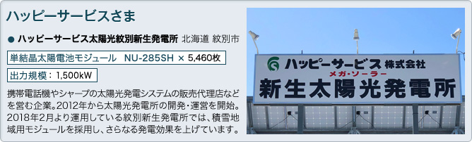 ハッピーサービス株式会社さま ハッピーサービス太陽光紋別新生発電所 北海道 紋別市 単結晶太陽電池モジュール NU-285SH × 5,460枚 出力規模 ： 1,500kW 携帯電話機やシャープの太陽光発電システムの販売代理店などを営む企業。2012年から太陽光発電所の開発・運営を開始。2018年2月より運用している紋別新生発電所では、積雪地域用モジュールを採用し、さらなる発電効果を上げています。