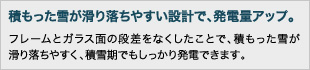 積もった雪が滑り落ちやすい設計で、発電量アップ。:フレームとガラス面の段差をなくしたことで、積もった雪が滑り落ちやすく、積雪期でもしっかり発電できます。
