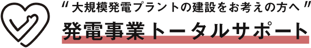 “大規模発電プラントの建設をお考えの方へ” 発電事業トータルサポート