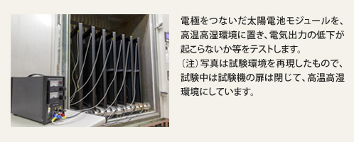 電極をつないだ太陽電池モジュールを、高温高湿環境に置き、電気出力の低下が起こらないか等をテストします。（注）写真は試験環境を再現したもので、試験中は試験機の扉は閉じて、高温高湿環境にしています。