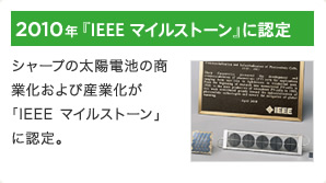2010年 『IEEE マイルストーン』に認定 / シャープの太陽電池の商業化および産業化が「IEEE マイルストーン」に認定。