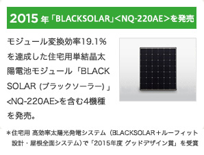 2015年「BLACKSOLAR」<NQ-220AE>を発売 / モジュール変換効率19.1%を達成した住宅用単結晶太陽電池モジュール「BLACKSOLAR(ブラックソーラー)」<NQ-220AE>を含む4機種を発売。■住宅用 高効率太陽光発電システム(BLACKSOLAR+ルーフィット設計・屋根全面システム)で「2015年度 グッドデザイン賞」を受賞