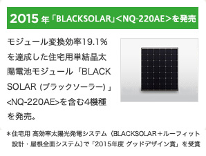 2015年「BLACKSOLAR」＜NQ-220AE＞を発売 / モジュール変換効率19.1％を達成した住宅用単結晶太陽電池モジュール「BLACKSOLAR(ブラックソーラー)」＜NQ-220AE＞を含む4機種を発売。■住宅用 高効率太陽光発電システム（BLACKSOLAR＋ルーフィット設計・屋根全面システム）で「2015年度 グッドデザイン賞」を受賞 
