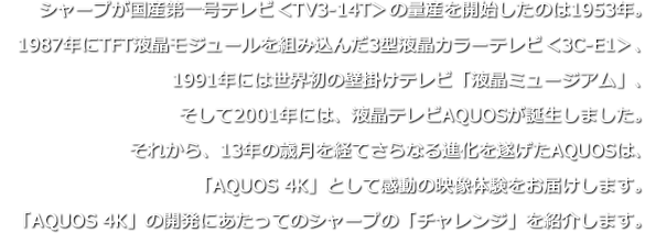シャープが国産第一号テレビ＜TV3-14T＞の量産を開始したのは1953年。1987年にTFT液晶モジュールを組み込んだ3型液晶カラーテレビ＜3C-E1＞、1991年には世界初の壁掛けテレビ「液晶ミュージアム」、そして2001年には、液晶テレビAQUOSが誕生しました。それから、13年の歳月を経てさらなる進化を遂げたAQUOSは、「AQUOS 4K」として感動の映像体験をお届けします。「AQUOS 4K」の開発にあたってのシャープの「チャレンジ」を紹介します。