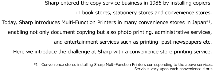Sharp entered the copy service business in 1986 by installing copiers in book stores, stationery stores and convenience stores. Today, Sharp introduces Multi-Function Printers in many convenience stores in Japan*1, enabling not only document copying but also photo printing, administrative services, and entertainment services such as printing  past newspapers etc. Here we introduce the challenge at Sharp with a convenience store printing service. *1　Convenience stores installing Sharp Multi-Function Printers corresponding to the above services.Services vary upon each convenience store.