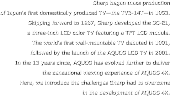 Sharp began mass production of Japan’s first domestically produced TV—the TV3-14T—in 1953. Skipping forward to 1987, Sharp developed the 3C-E1, a three-inch LCD color TV featuring a TFT LCD module. The world’s first wall-mountable TV debuted in 1991, followed by the launch of the AQUOS LCD TV in 2001. In the 13 years since, AQUOS has evolved further to deliver the sensational viewing experience of AQUOS 4K. Here, we introduce the challenges Sharp had to overcome in the development of AQUOS 4K.