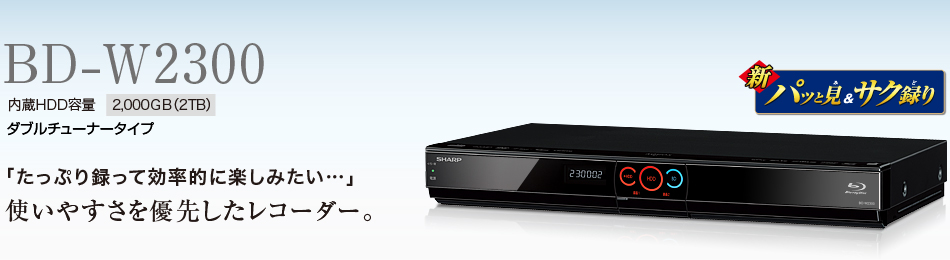 BD-W2300　内蔵HDD容量2,000GB（2TB）ダブルチューナータイプ　「たっぷり録って効率的に楽しみたい…」使いやすさを優先したレコーダー。